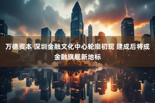 万德资本 深圳金融文化中心轮廓初现 建成后将成金融旗舰新地标