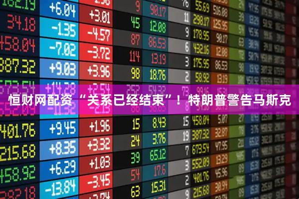 恒财网配资 “关系已经结束”！特朗普警告马斯克