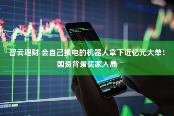智云理财 会自己换电的机器人拿下近亿元大单！国资背景买家入局