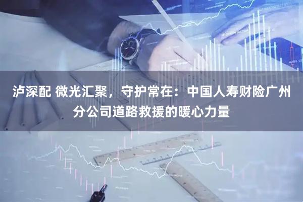 泸深配 微光汇聚，守护常在：中国人寿财险广州分公司道路救援的暖心力量