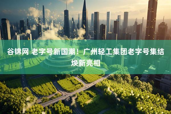 谷锦网 老字号新国潮！广州轻工集团老字号集结焕新亮相