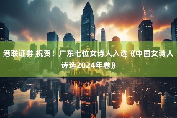 港联证券 祝贺！广东七位女诗人入选《中国女诗人诗选2024年卷》