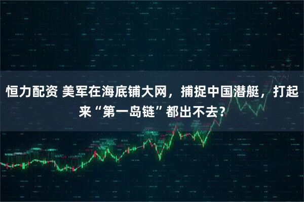 恒力配资 美军在海底铺大网，捕捉中国潜艇，打起来“第一岛链”都出不去？