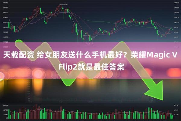 天载配资 给女朋友送什么手机最好？荣耀Magic V Flip2就是最佳答案