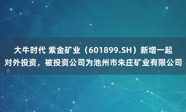 大牛时代 紫金矿业（601899.SH）新增一起对外投资，被投资公司为池州市朱庄矿业有限公司