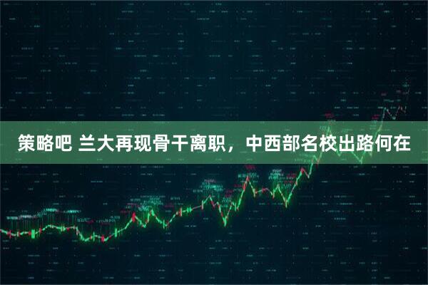 策略吧 兰大再现骨干离职，中西部名校出路何在